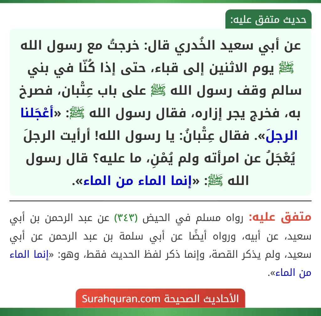 عن أبي سعيد الخُدري قال: خرجتُ مع رسول الله ﷺ يوم الاثنين إلى قباء، حتى إذا كُنّا في بني سالم وقف رسول الله ﷺ على باب عِتْبان، فصرخ به، فخرج يجر إزاره، فقال رسول الله ﷺ: «أعْجَلنا الرجلَ». فقال عِتْبانُ: يا رسول الله! أرأيت الرجلَ يُعْجَلُ عن امرأته ولم يُمْنِ، ما عليه؟ قال رسول الله ﷺ: «إنما الماء من الماء».
