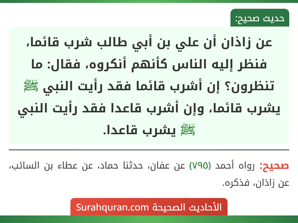 عن زاذان أن علي بن أبي طالب شرب قائما، فنظر إليه الناس كأنهم أنكروه، فقال: ما تنظرون؟ إن أشرب قائما فقد رأيت النبي ﷺ يشرب قائما، وإن أشرب قاعدا فقد رأيت النبي ﷺ يشرب قاعدا.