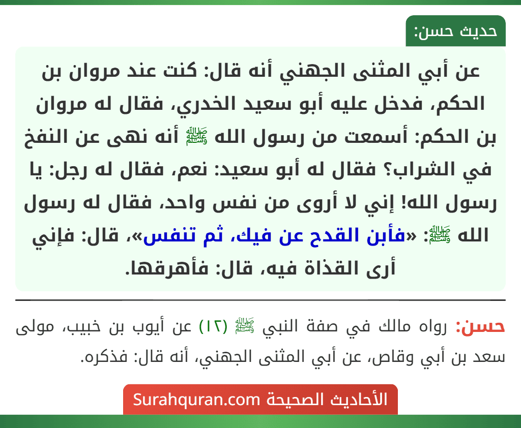 عن أبي المثنى الجهني أنه قال: كنت عند مروان بن الحكم، فدخل عليه أبو سعيد الخدري، فقال له مروان بن الحكم: أسمعت من رسول الله ﷺ أنه نهى عن النفخ في الشراب؟ فقال له أبو سعيد: نعم، فقال له رجل: يا رسول الله! إني لا أروى من نفس واحد، فقال له رسول الله ﷺ: «فأبن القدح عن فيك، ثم تنفس»، قال: فإني أرى القذاة فيه، قال: فأهرقها.