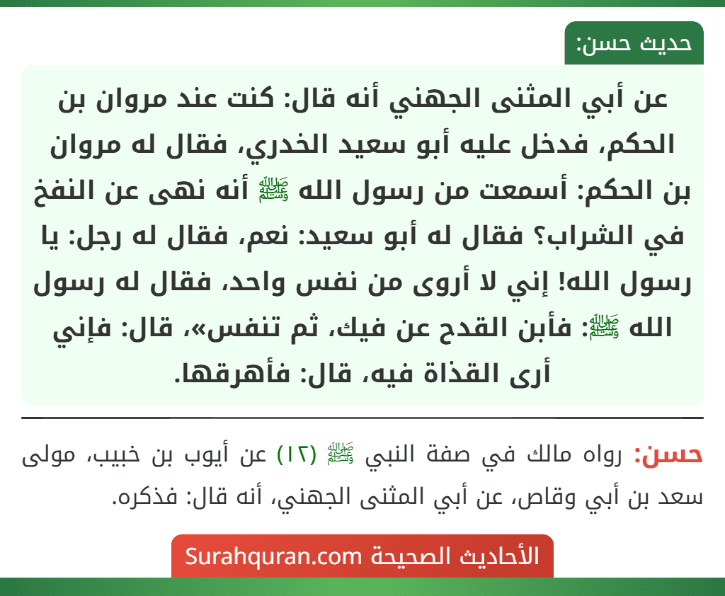 عن أبي المثنى الجهني أنه قال: كنت عند مروان بن الحكم، فدخل عليه أبو سعيد الخدري، فقال له مروان بن الحكم: أسمعت من رسول الله ﷺ أنه نهى عن النفخ في الشراب؟ فقال له أبو سعيد: نعم، فقال له رجل: يا رسول الله! إني لا أروى من نفس واحد، فقال له رسول الله ﷺ: فأبن القدح عن فيك، ثم تنفس»، قال: فإني أرى القذاة فيه، قال: فأهرقها.