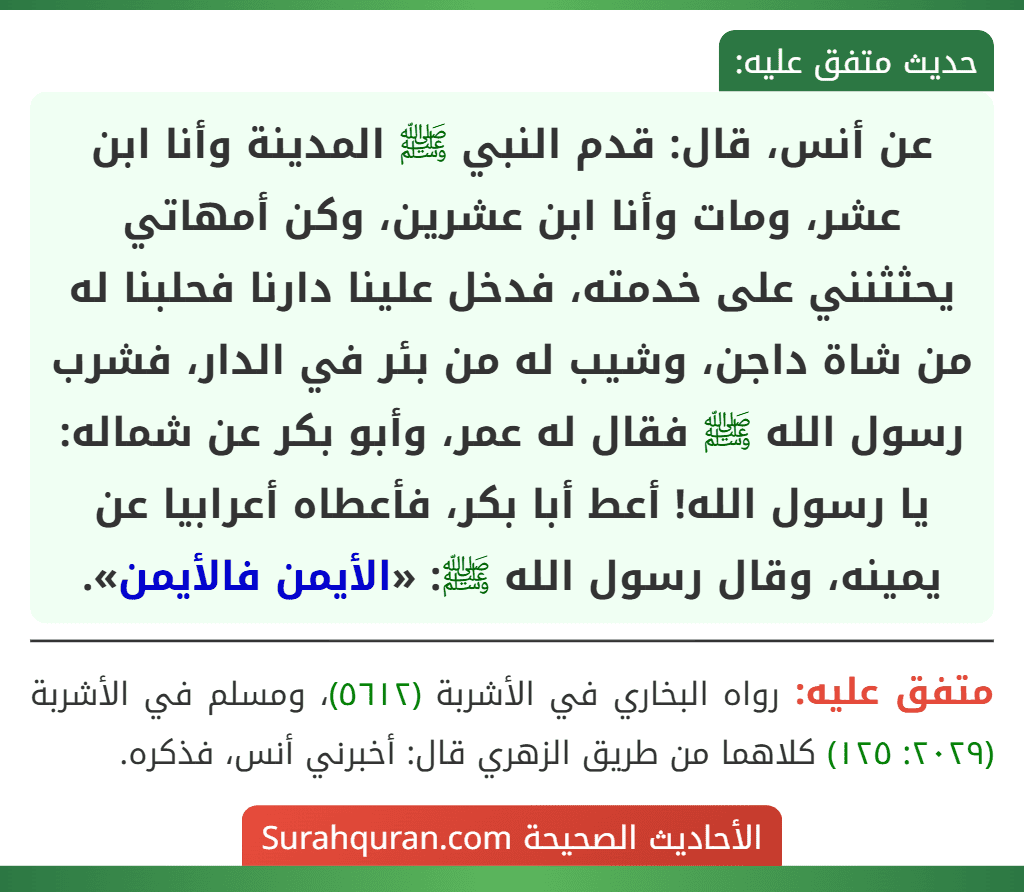 عن أنس، قال: قدم النبي ﷺ المدينة وأنا ابن عشر، ومات وأنا ابن عشرين، وكن أمهاتي يحثثنني على خدمته، فدخل علينا دارنا فحلبنا له من شاة داجن، وشيب له من بئر في الدار، فشرب رسول الله ﷺ فقال له عمر، وأبو بكر عن شماله: يا رسول الله! أعط أبا بكر، فأعطاه أعرابيا عن يمينه، وقال رسول الله ﷺ: «الأيمن فالأيمن».
