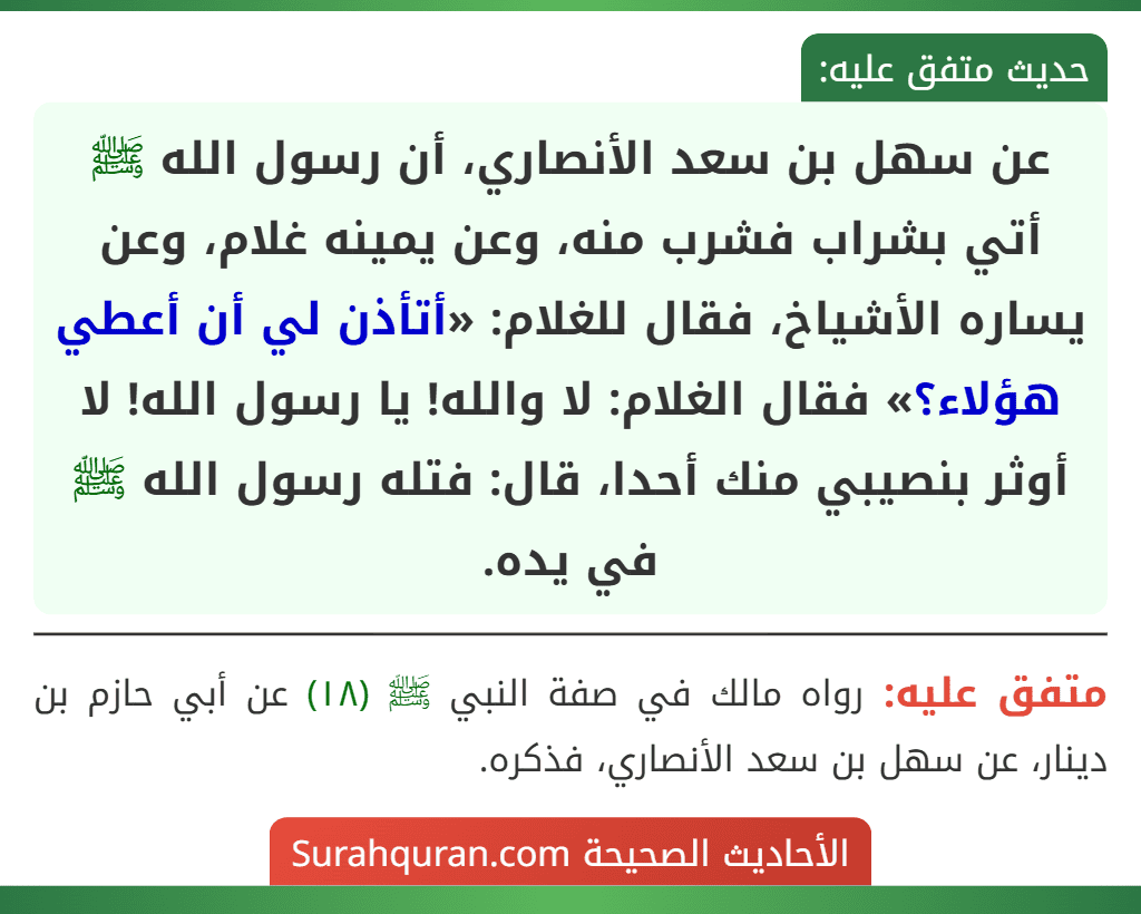 عن سهل بن سعد الأنصاري، أن رسول الله ﷺ أتي بشراب فشرب منه، وعن يمينه غلام، وعن يساره الأشياخ، فقال للغلام: «أتأذن لي أن أعطي هؤلاء؟» فقال الغلام: لا والله! يا رسول الله! لا أوثر بنصيبي منك أحدا، قال: فتله رسول الله ﷺ
في يده.