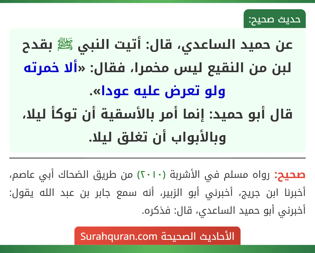 عن حميد الساعدي، قال: أتيت النبي ﷺ بقدح لبن من النقيع ليس مخمرا، فقال: «ألا خمرته ولو تعرض عليه عودا».
قال أبو حميد: إنما أمر بالأسقية أن توكأ ليلا، وبالأبواب أن تغلق ليلا.