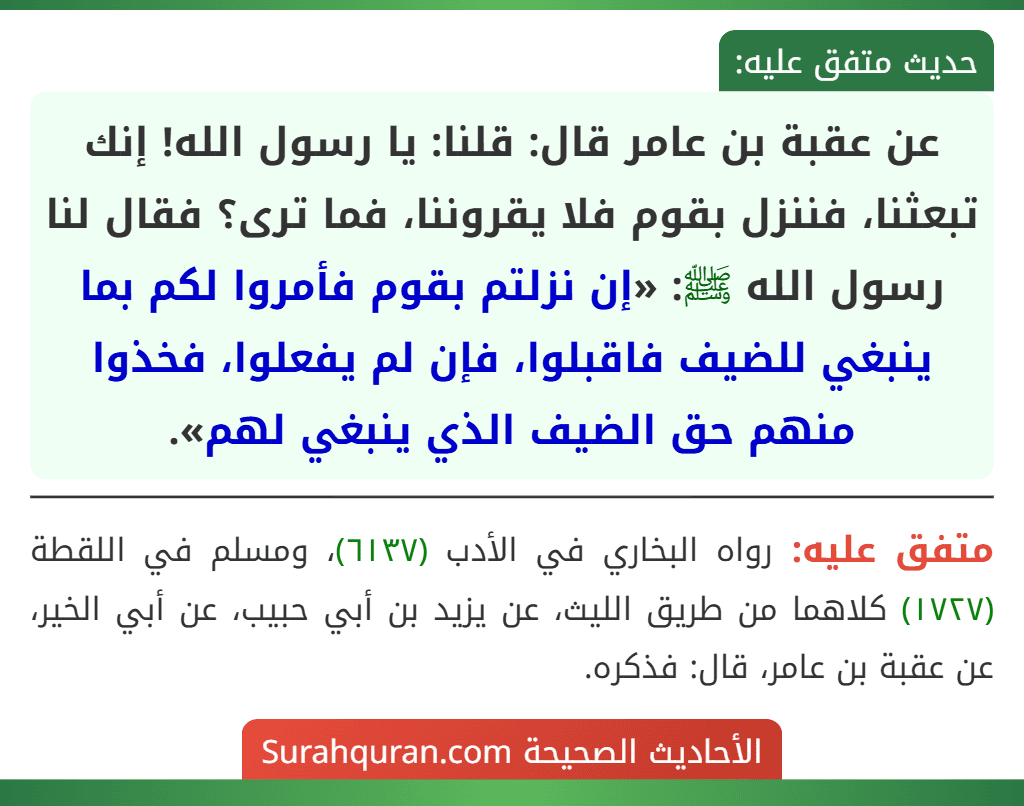 عن عقبة بن عامر قال: قلنا: يا رسول الله! إنك تبعثنا، فننزل بقوم فلا يقروننا، فما ترى؟ فقال لنا رسول الله ﷺ: «إن نزلتم بقوم فأمروا لكم بما ينبغي للضيف فاقبلوا، فإن لم يفعلوا، فخذوا منهم حق الضيف الذي ينبغي لهم».