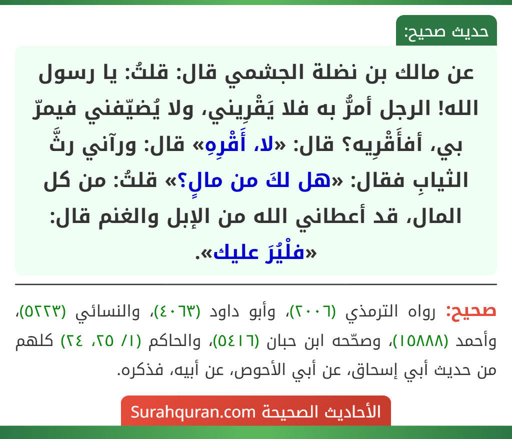عن مالك بن نضلة الجشمي قال: قلتُ: يا رسول الله! الرجل أمرُّ به فلا يَقْرِيني، ولا يُضيّفني فيمرّ بي، أفأَقْرِيه؟ قال: «لا، أَقْرِهِ» قال: ورآني رثَّ الثيابِ فقال: «هل لكَ من مالٍ؟» قلتُ: من كل المال، قد أعطاني الله من الإبل والغنم قال: «فلْيُرَ عليك».