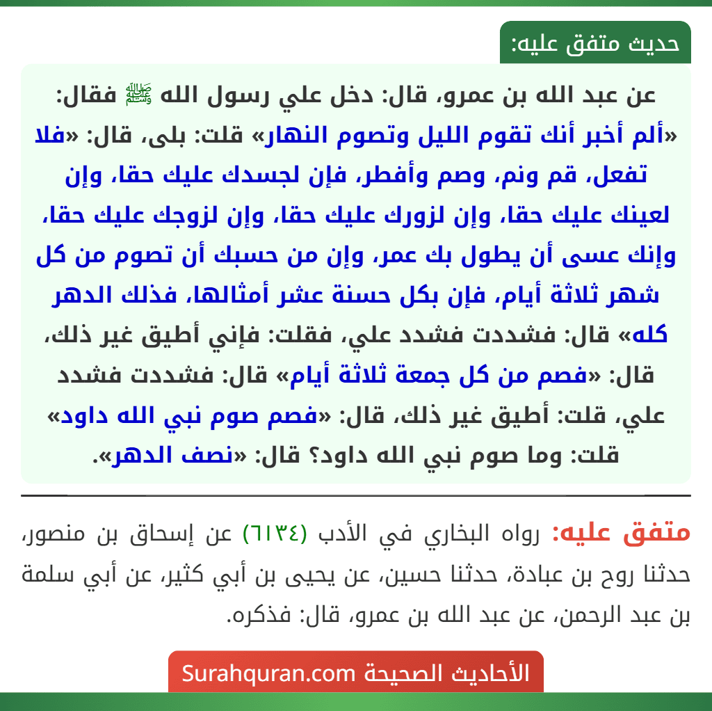 عن عبد الله بن عمرو، قال: دخل علي رسول الله ﷺ فقال: «ألم أخبر أنك تقوم الليل وتصوم النهار» قلت: بلى، قال: «فلا تفعل، قم ونم، وصم وأفطر، فإن لجسدك عليك حقا، وإن لعينك عليك حقا، وإن لزورك عليك حقا، وإن لزوجك عليك حقا، وإنك عسى أن يطول بك عمر، وإن من حسبك أن تصوم من كل شهر ثلاثة أيام، فإن بكل حسنة عشر أمثالها، فذلك الدهر كله» قال: فشددت فشدد علي، فقلت: فإني أطيق غير ذلك، قال: «فصم من كل جمعة ثلاثة أيام» قال: فشددت فشدد علي، قلت: أطيق غير ذلك، قال: «فصم صوم نبي الله داود» قلت: وما صوم نبي الله داود؟ قال: «نصف الدهر».
