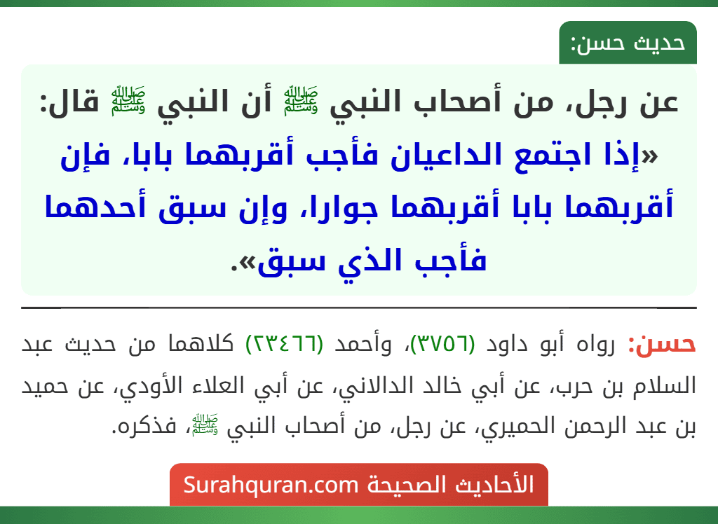 عن رجل، من أصحاب النبي ﷺ أن النبي ﷺ قال: «إذا اجتمع الداعيان فأجب أقربهما بابا، فإن أقربهما بابا أقربهما جوارا، وإن سبق أحدهما فأجب الذي سبق».