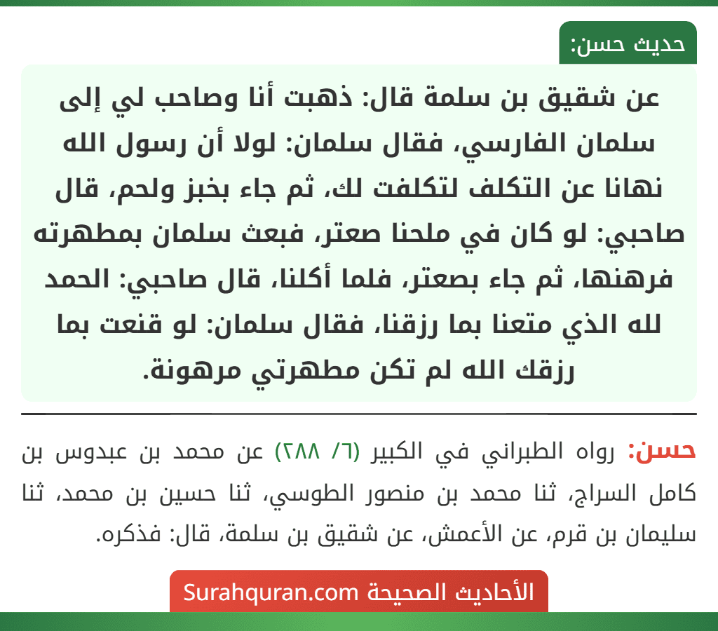 عن شقيق بن سلمة قال: ذهبت أنا وصاحب لي إلى سلمان الفارسي، فقال سلمان: لولا أن رسول الله نهانا عن التكلف لتكلفت لك، ثم جاء بخبز ولحم، قال صاحبي: لو كان في ملحنا صعتر، فبعث سلمان بمطهرته فرهنها، ثم جاء بصعتر، فلما أكلنا، قال صاحبي: الحمد لله الذي متعنا بما رزقنا، فقال سلمان: لو قنعت بما رزقك الله لم تكن مطهرتي مرهونة.