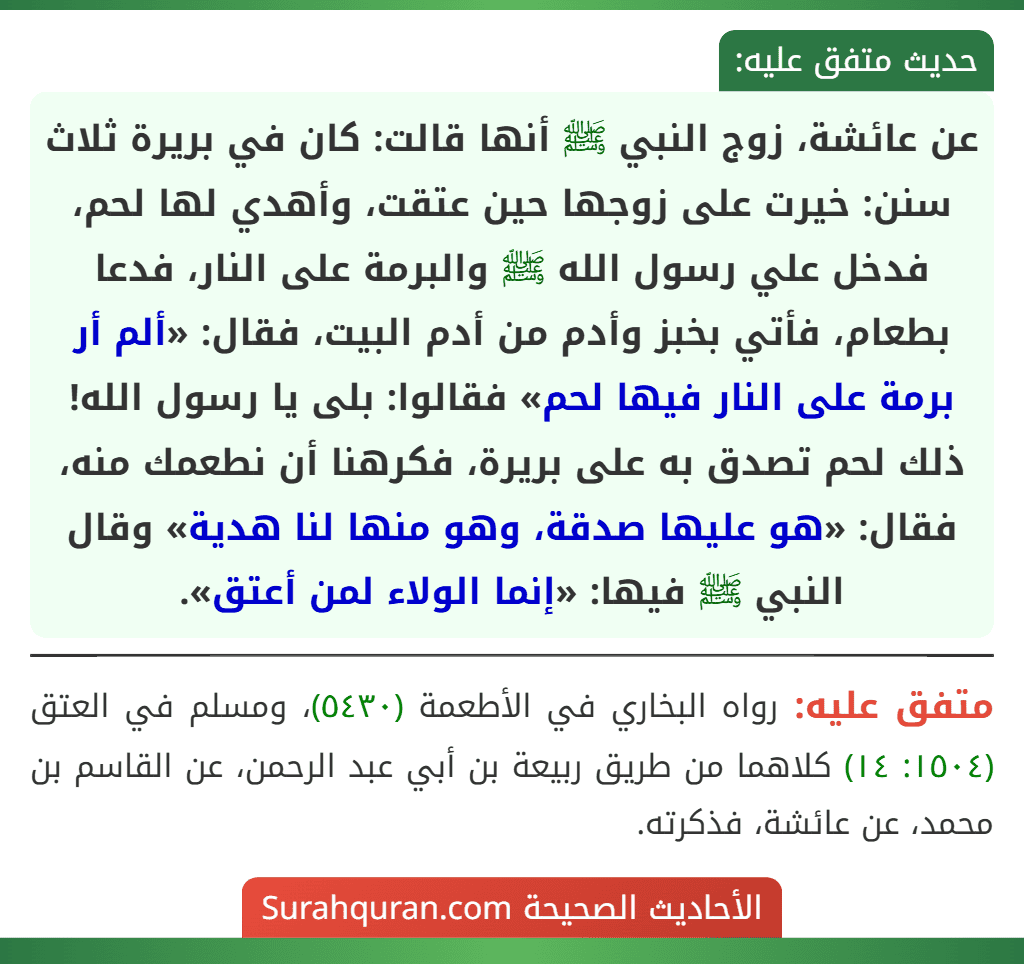 عن عائشة، زوج النبي ﷺ أنها قالت: كان في بريرة ثلاث سنن: خيرت على زوجها حين عتقت، وأهدي لها لحم، فدخل علي رسول الله ﷺ والبرمة على النار، فدعا بطعام، فأتي بخبز وأدم من أدم البيت، فقال: «ألم أر برمة على النار فيها لحم» فقالوا: بلى يا رسول الله! ذلك لحم تصدق به على بريرة، فكرهنا أن نطعمك منه، فقال: «هو عليها صدقة، وهو منها لنا هدية» وقال النبي ﷺ فيها: «إنما الولاء لمن أعتق».