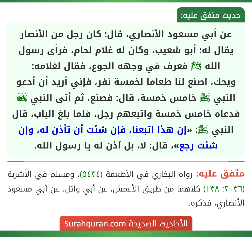 عن أبي مسعود الأنصاري، قال: كان رجل من الأنصار يقال له: أبو شعيب، وكان له غلام لحام، فرأى رسول الله ﷺ فعرف في وجهه الجوع، فقال لغلامه:
ويحك، اصنع لنا طعاما لخمسة نفر، فإني أريد أن أدعو النبي ﷺ خامس خمسة، قال: فصنع، ثم أتى النبي ﷺ فدعاه خامس خمسة واتبعهم رجل، فلما بلغ الباب، قال النبي ﷺ: «إن هذا اتبعنا، فإن شئت أن تأذن له، وإن شئت رجع»، قال: لا، بل آذن له يا رسول الله.