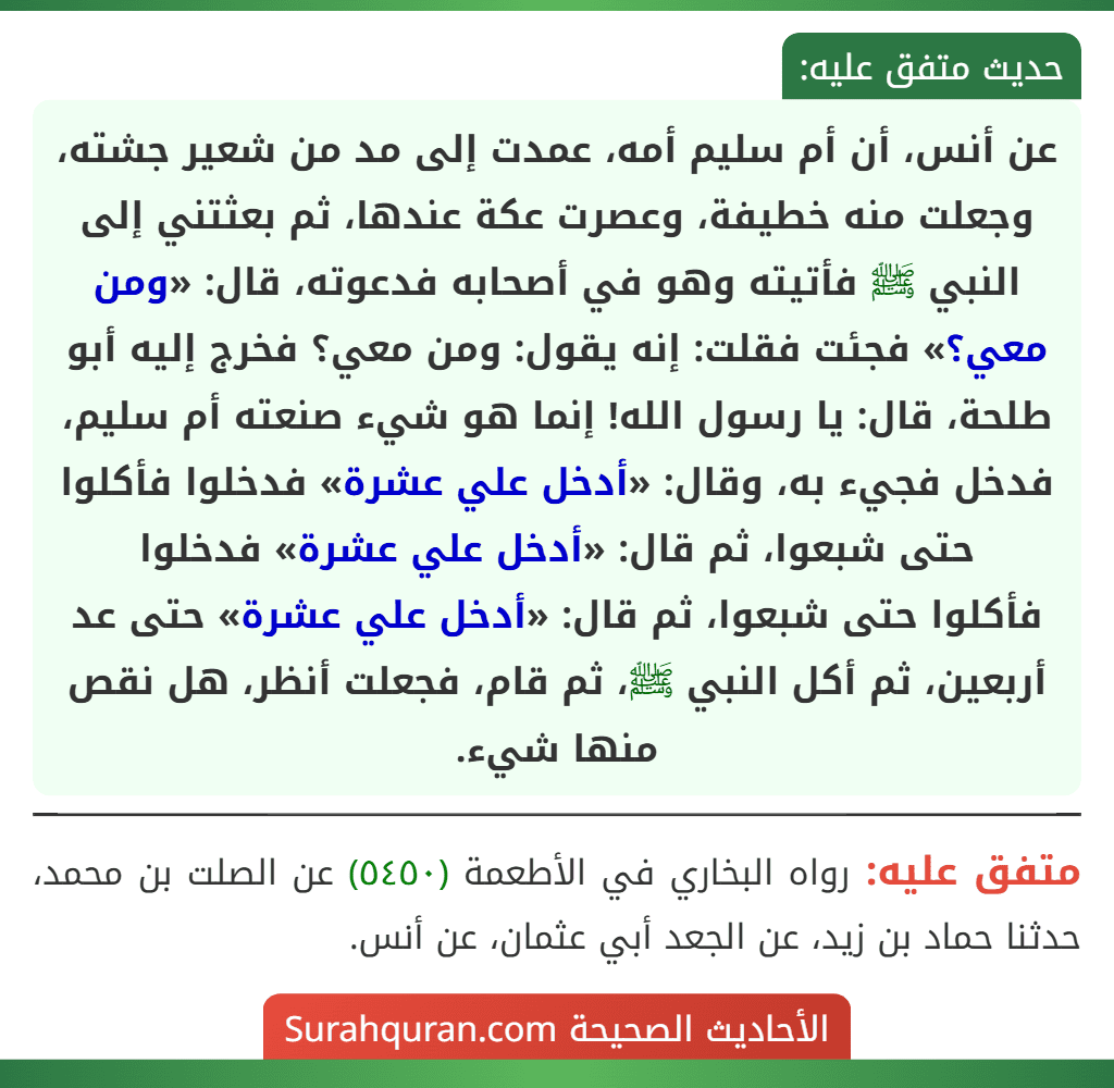 عن أنس، أن أم سليم أمه، عمدت إلى مد من شعير جشته، وجعلت منه خطيفة، وعصرت عكة عندها، ثم بعثتني إلى النبي ﷺ فأتيته وهو في أصحابه فدعوته، قال: «ومن معي؟» فجئت فقلت: إنه يقول: ومن معي؟ فخرج إليه أبو طلحة، قال: يا رسول الله! إنما هو شيء صنعته أم سليم، فدخل فجيء به، وقال: «أدخل علي عشرة» فدخلوا فأكلوا حتى شبعوا، ثم قال: «أدخل علي عشرة» فدخلوا
فأكلوا حتى شبعوا، ثم قال: «أدخل علي عشرة» حتى عد أربعين، ثم أكل النبي ﷺ، ثم قام، فجعلت أنظر، هل نقص منها شيء.