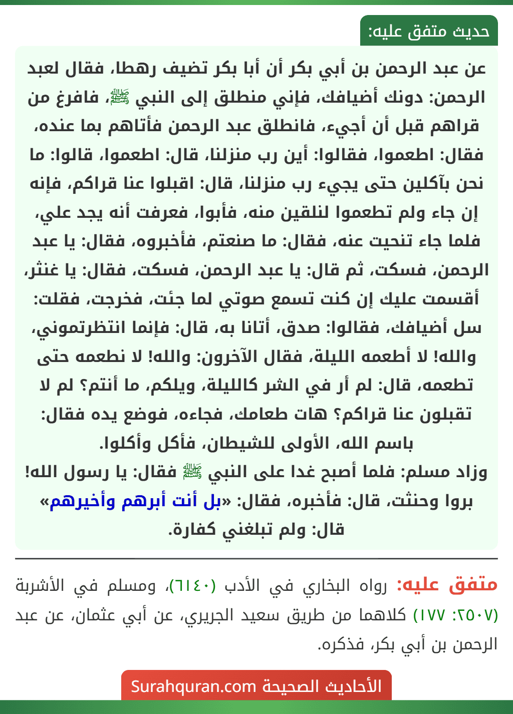 عن عبد الرحمن بن أبي بكر أن أبا بكر تضيف رهطا، فقال لعبد الرحمن: دونك أضيافك، فإني منطلق إلى النبي ﷺ، فافرغ من قراهم قبل أن أجيء، فانطلق عبد الرحمن فأتاهم بما عنده، فقال: اطعموا، فقالوا: أين رب منزلنا، قال: اطعموا، قالوا: ما نحن بآكلين حتى يجيء رب منزلنا، قال: اقبلوا عنا قراكم، فإنه إن جاء ولم تطعموا لنلقين منه، فأبوا، فعرفت أنه يجد علي، فلما جاء تنحيت عنه، فقال: ما صنعتم، فأخبروه، فقال: يا عبد الرحمن، فسكت، ثم قال: يا عبد الرحمن، فسكت، فقال: يا غنثر، أقسمت عليك إن كنت تسمع صوتي لما جئت، فخرجت، فقلت: سل أضيافك، فقالوا: صدق، أتانا به، قال: فإنما انتظرتموني، والله! لا أطعمه الليلة، فقال الآخرون: والله! لا نطعمه حتى تطعمه، قال: لم أر في الشر كالليلة، ويلكم، ما أنتم؟ لم لا تقبلون عنا قراكم؟ هات طعامك، فجاءه، فوضع يده فقال: باسم الله، الأولى للشيطان، فأكل وأكلوا.
وزاد مسلم: فلما أصبح غدا على النبي ﷺ فقال: يا رسول الله! بروا وحنثت، قال: فأخبره، فقال: «بل أنت أبرهم وأخيرهم» قال: ولم تبلغني كفارة.