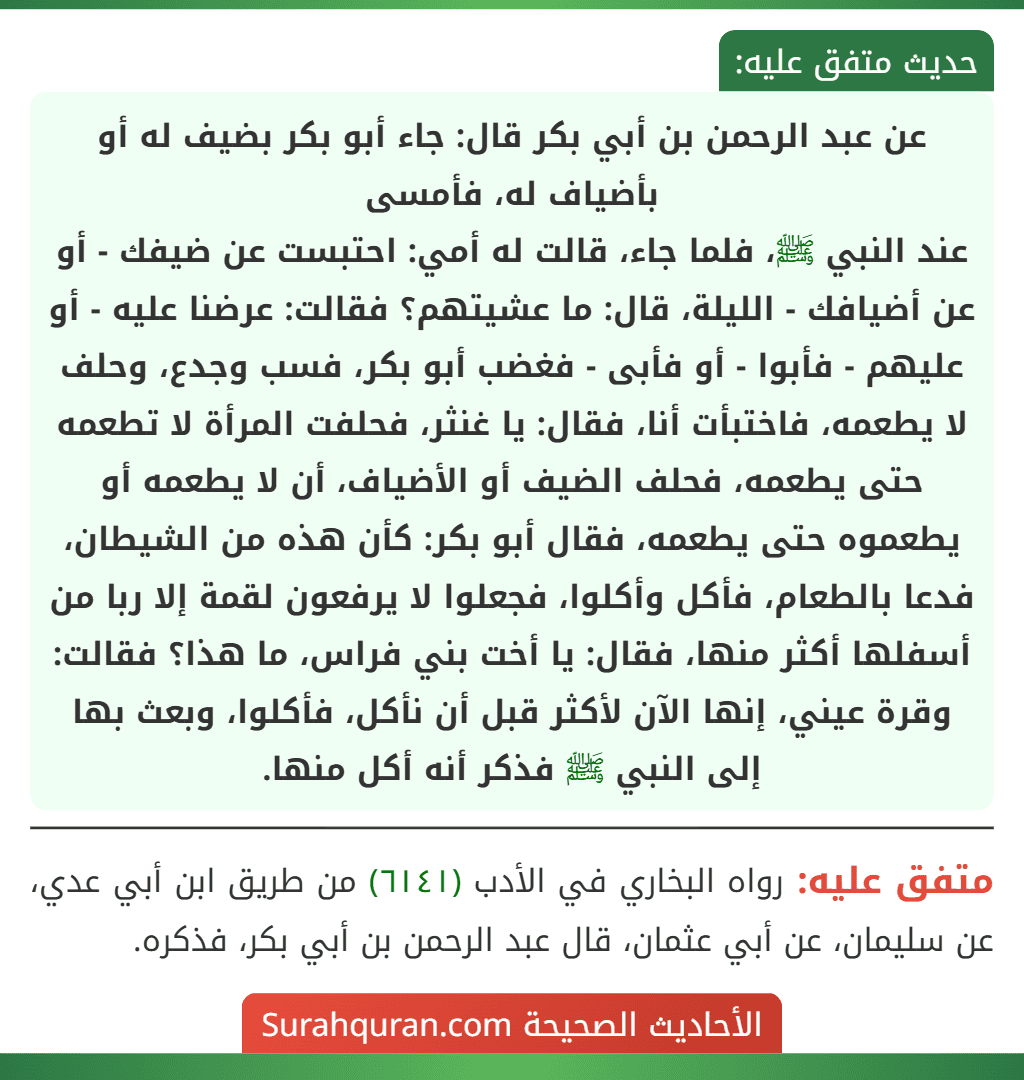 عن عبد الرحمن بن أبي بكر قال: جاء أبو بكر بضيف له أو بأضياف له، فأمسى
عند النبي ﷺ، فلما جاء، قالت له أمي: احتبست عن ضيفك - أو عن أضيافك - الليلة، قال: ما عشيتهم؟ فقالت: عرضنا عليه - أو عليهم - فأبوا - أو فأبى - فغضب أبو بكر، فسب وجدع، وحلف لا يطعمه، فاختبأت أنا، فقال: يا غنثر، فحلفت المرأة لا تطعمه حتى يطعمه، فحلف الضيف أو الأضياف، أن لا يطعمه أو يطعموه حتى يطعمه، فقال أبو بكر: كأن هذه من الشيطان، فدعا بالطعام، فأكل وأكلوا، فجعلوا لا يرفعون لقمة إلا ربا من أسفلها أكثر منها، فقال: يا أخت بني فراس، ما هذا؟ فقالت: وقرة عيني، إنها الآن لأكثر قبل أن نأكل، فأكلوا، وبعث بها إلى النبي ﷺ فذكر أنه أكل منها.