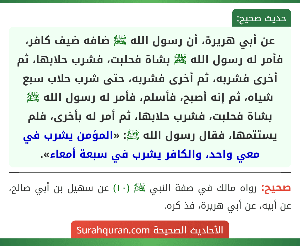 عن أبي هريرة، أن رسول الله ﷺ ضافه ضيف كافر، فأمر له رسول الله ﷺ بشاة فحلبت، فشرب حلابها، ثم أخرى فشربه، ثم أخرى فشربه، حتى شرب حلاب سبع شياه، ثم إنه أصبح، فأسلم، فأمر له رسول الله ﷺ بشاة فحلبت، فشرب حلابها، ثم أمر له بأخرى، فلم يستتمها، فقال رسول الله ﷺ: «المؤمن يشرب في معي واحد، والكافر يشرب في سبعة أمعاء».