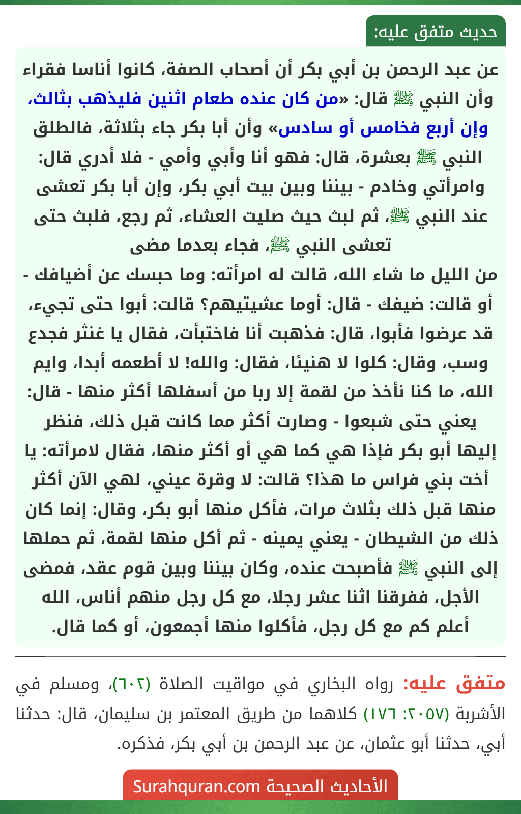 عن عبد الرحمن بن أبي بكر أن أصحاب الصفة، كانوا أناسا فقراء وأن النبي ﷺ قال: «من كان عنده طعام اثنين فليذهب بثالث، وإن أربع فخامس أو سادس» وأن أبا بكر جاء بثلاثة، فالطلق النبي ﷺ بعشرة، قال: فهو أنا وأبي وأمي - فلا أدري قال: وامرأتي وخادم - بيننا وبين بيت أبي بكر، وإن أبا بكر تعشى عند النبي ﷺ، ثم لبث حيث صليت العشاء، ثم رجع، فلبث حتى تعشى النبي ﷺ، فجاء بعدما مضى
من الليل ما شاء الله، قالت له امرأته: وما حبسك عن أضيافك - أو قالت: ضيفك - قال: أوما عشيتيهم؟ قالت: أبوا حتى تجيء، قد عرضوا فأبوا، قال: فذهبت أنا فاختبأت، فقال يا غنثر فجدع وسب، وقال: كلوا لا هنيئا، فقال: والله! لا أطعمه أبدا، وايم الله، ما كنا نأخذ من لقمة إلا ربا من أسفلها أكثر منها - قال: يعني حتى شبعوا - وصارت أكثر مما كانت قبل ذلك، فنظر إليها أبو بكر فإذا هي كما هي أو أكثر منها، فقال لامرأته: يا أخت بني فراس ما هذا؟ قالت: لا وقرة عيني، لهي الآن أكثر منها قبل ذلك بثلاث مرات، فأكل منها أبو بكر، وقال: إنما كان ذلك من الشيطان - يعني يمينه - ثم أكل منها لقمة، ثم حملها إلى النبي ﷺ فأصبحت عنده، وكان بيننا وبين قوم عقد، فمضى الأجل، ففرقنا اثنا عشر رجلا، مع كل رجل منهم أناس، الله أعلم كم مع كل رجل، فأكلوا منها أجمعون، أو كما قال.