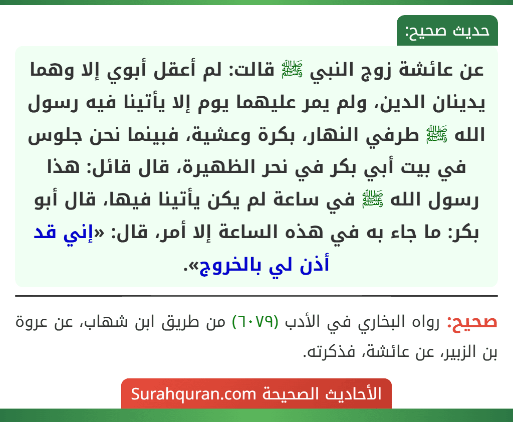 عن عائشة زوج النبي ﷺ قالت: لم أعقل أبوي إلا وهما يدينان الدين، ولم يمر عليهما يوم إلا يأتينا فيه رسول الله ﷺ طرفي النهار، بكرة وعشية، فبينما نحن جلوس في بيت أبي بكر في نحر الظهيرة، قال قائل: هذا رسول الله ﷺ في ساعة لم يكن يأتينا فيها، قال أبو بكر: ما جاء به في هذه الساعة إلا أمر، قال: «إني قد أذن لي بالخروج».