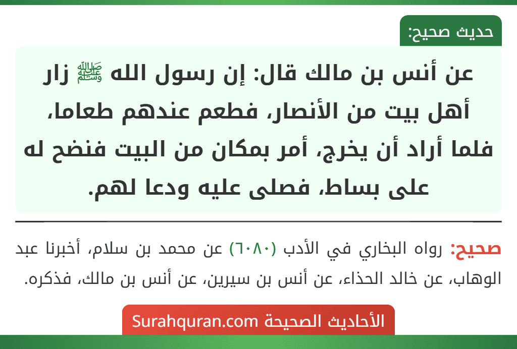 عن أنس بن مالك قال: إن رسول الله ﷺ زار أهل بيت من الأنصار، فطعم عندهم طعاما، فلما أراد أن يخرج، أمر بمكان من البيت فنضح له على بساط، فصلى عليه ودعا لهم.