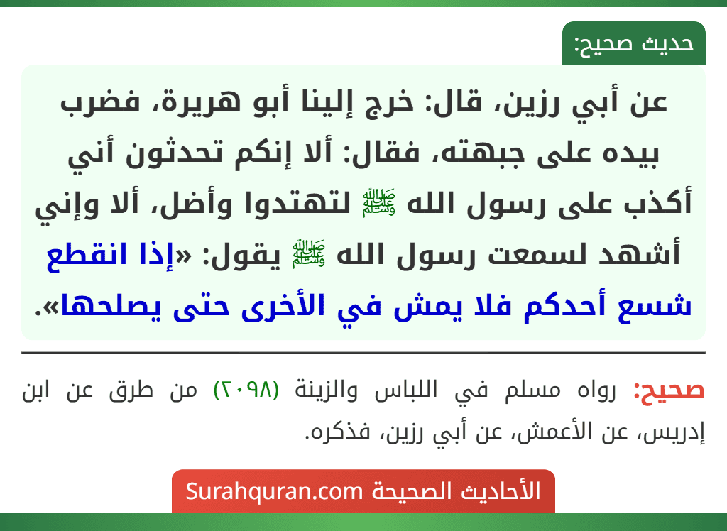 عن أبي رزين، قال: خرج إلينا أبو هريرة، فضرب بيده على جبهته، فقال: ألا إنكم تحدثون أني أكذب على رسول الله ﷺ لتهتدوا وأضل، ألا وإني أشهد لسمعت رسول الله ﷺ يقول: «إذا انقطع شسع أحدكم فلا يمش في الأخرى حتى يصلحها».