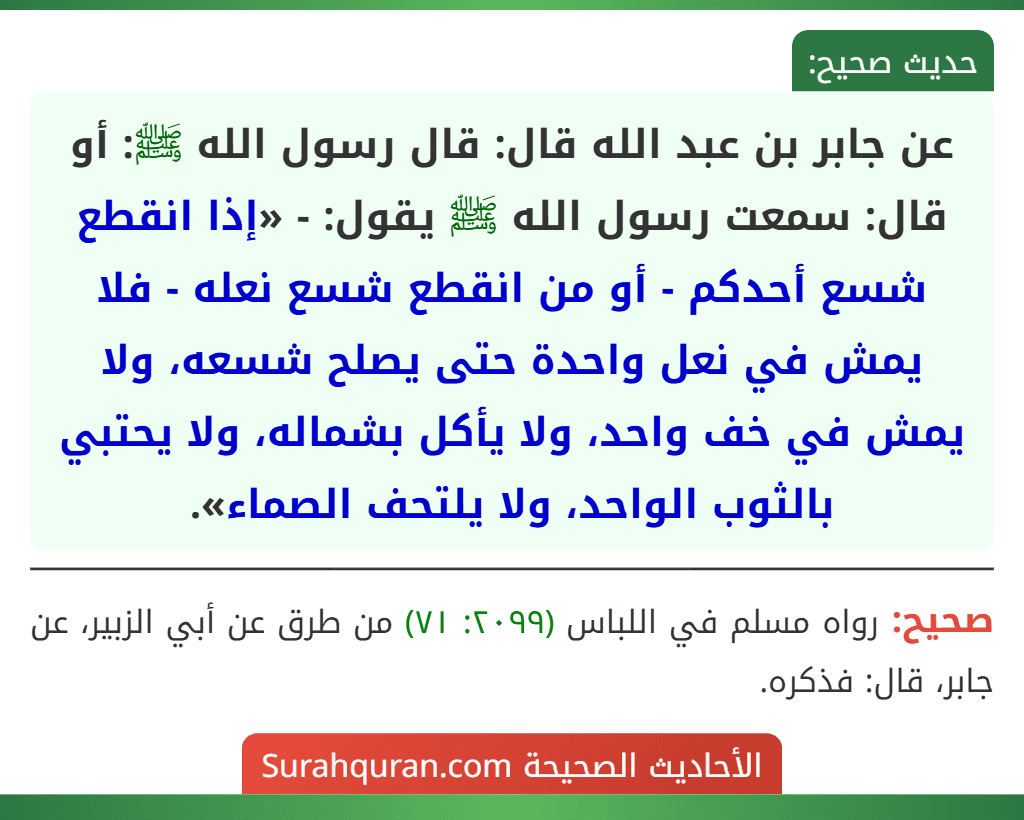 عن جابر بن عبد الله قال: قال رسول الله ﷺ: أو قال: سمعت رسول الله ﷺ يقول: - «إذا انقطع شسع أحدكم - أو من انقطع شسع نعله - فلا يمش في نعل واحدة حتى يصلح شسعه، ولا يمش في خف واحد، ولا يأكل بشماله، ولا يحتبي بالثوب الواحد، ولا يلتحف الصماء».