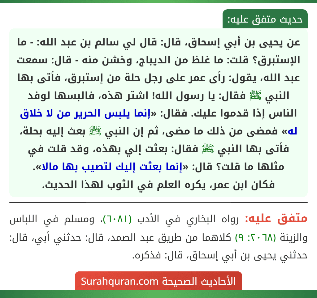 عن يحيى بن أبي إسحاق، قال: قال لي سالم بن عبد الله: - ما الإستبرق؟ قلت: ما غلظ من الديباج، وخشن منه - قال: سمعت عبد الله، يقول: رأى عمر على رجل حلة من إستبرق، فأتى بها النبي ﷺ فقال: يا رسول الله! اشتر هذه، فالبسها لوفد الناس إذا قدموا عليك. فقال: «إنما يلبس الحرير من لا خلاق له» فمضى من ذلك ما مضى، ثم إن النبي ﷺ بعث إليه بحلة، فأتى بها النبي ﷺ فقال: بعثت إلي بهذه، وقد قلت في مثلها ما قلت؟ قال: «إنما بعثت إليك لتصيب بها مالا».
فكان ابن عمر، يكره العلم في الثوب لهذا الحديث.