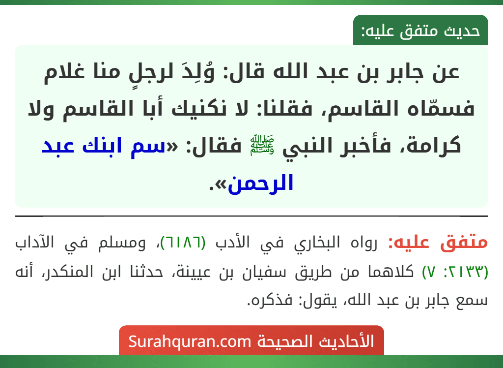 عن جابر بن عبد الله قال: وُلِدَ لرجلٍ منا غلام فسمّاه القاسم، فقلنا: لا نكنيك أبا القاسم ولا كرامة، فأخبر النبي ﷺ فقال: «سم ابنك عبد الرحمن». عن جابر بن عبد الله قال: وُلِدَ لرجلٍ منا غلام فسمّاه القاسم، فقلنا: لا نكنيك أبا القاسم ولا كرامة، فأخبر النبي ﷺ فقال: «سم ابنك عبد الرحمن».