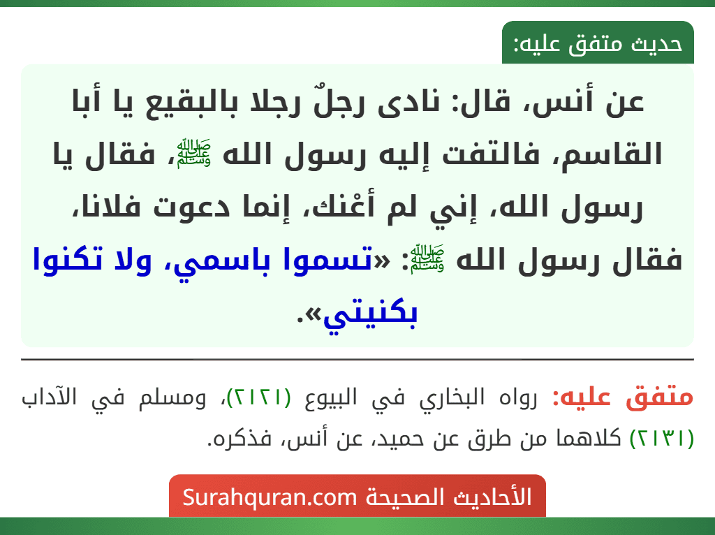 عن أنس، قال: نادى رجلٌ رجلا بالبقيع يا أبا القاسم، فالتفت إليه رسول الله ﷺ، فقال يا رسول الله، إني لم أعْنك، إنما دعوت فلانا، فقال رسول الله ﷺ: «تسموا باسمي، ولا تكنوا بكنيتي».