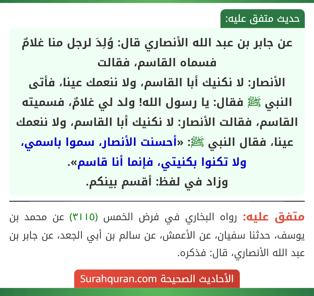 عن جابر بن عبد الله الأنصاري قال: وُلِدَ لرجل منا غلامٌ فسماه القاسم، فقالت
الأنصار: لا نكنيك أبا القاسم، ولا ننعمك عينا، فأتى النبي ﷺ فقال: يا رسول الله! ولد لي غلامٌ، فسميته القاسم، فقالت الأنصار: لا نكنيك أبا القاسم، ولا ننعمك عينا، فقال النبي ﷺ: «أحسنت الأنصار، سموا باسمي، ولا تكنوا بكنيتي، فإنما أنا قاسم».
وزاد في لفظ: أقسم بينكم.