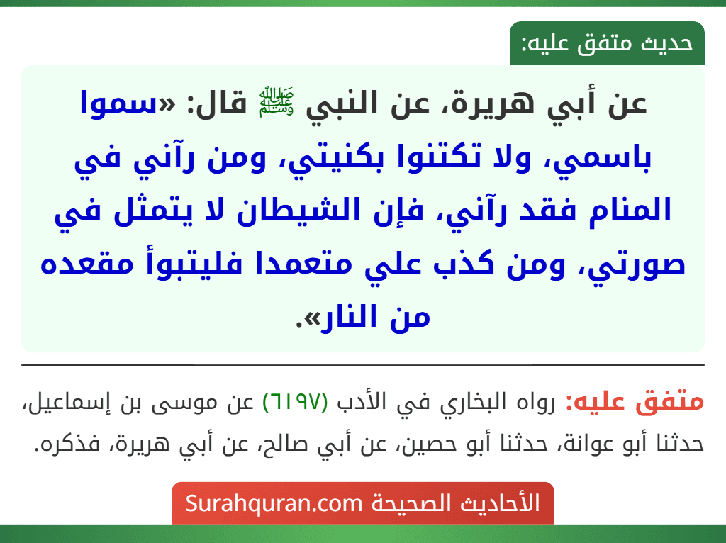 عن أبي هريرة، عن النبي ﷺ قال: «سموا باسمي، ولا تكتنوا بكنيتي، ومن رآني في المنام فقد رآني، فإن الشيطان لا يتمثل في صورتي، ومن كذب علي متعمدا فليتبوأ مقعده من النار». عن أبي هريرة، عن النبي ﷺ قال: «سموا باسمي، ولا تكتنوا بكنيتي، ومن رآني في المنام فقد رآني، فإن الشيطان لا يتمثل في صورتي، ومن كذب علي متعمدا فليتبوأ مقعده من النار».