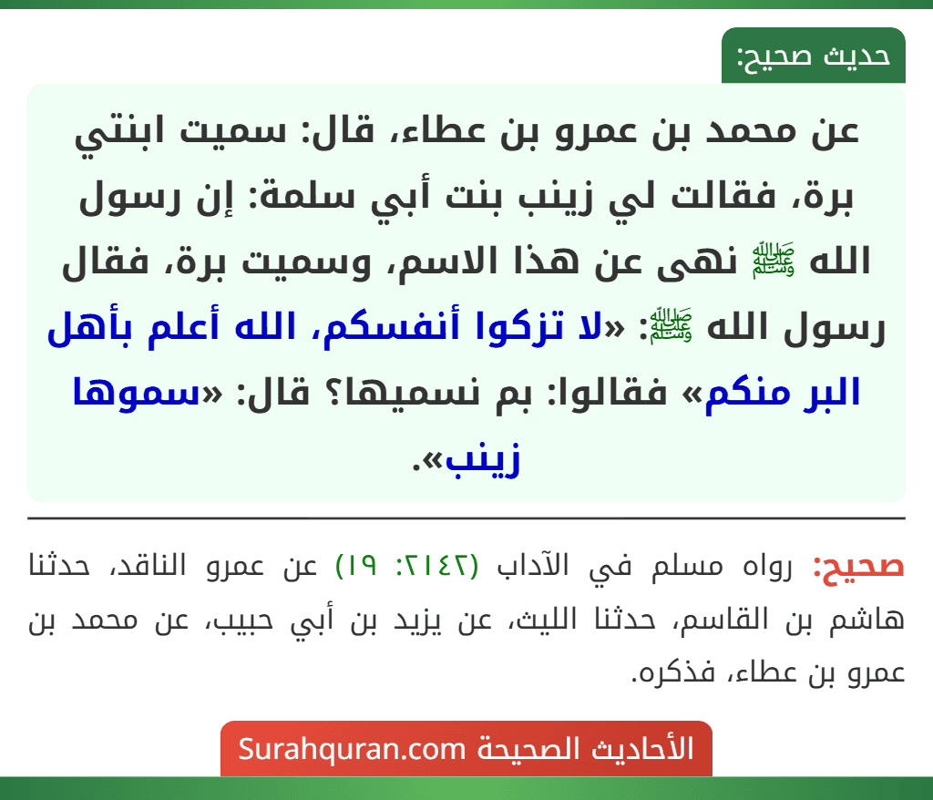 عن محمد بن عمرو بن عطاء، قال: سميت ابنتي برة، فقالت لي زينب بنت أبي سلمة: إن رسول الله ﷺ نهى عن هذا الاسم، وسميت برة، فقال رسول الله ﷺ: «لا تزكوا أنفسكم، الله أعلم بأهل البر منكم» فقالوا: بم نسميها؟ قال: «سموها زينب».