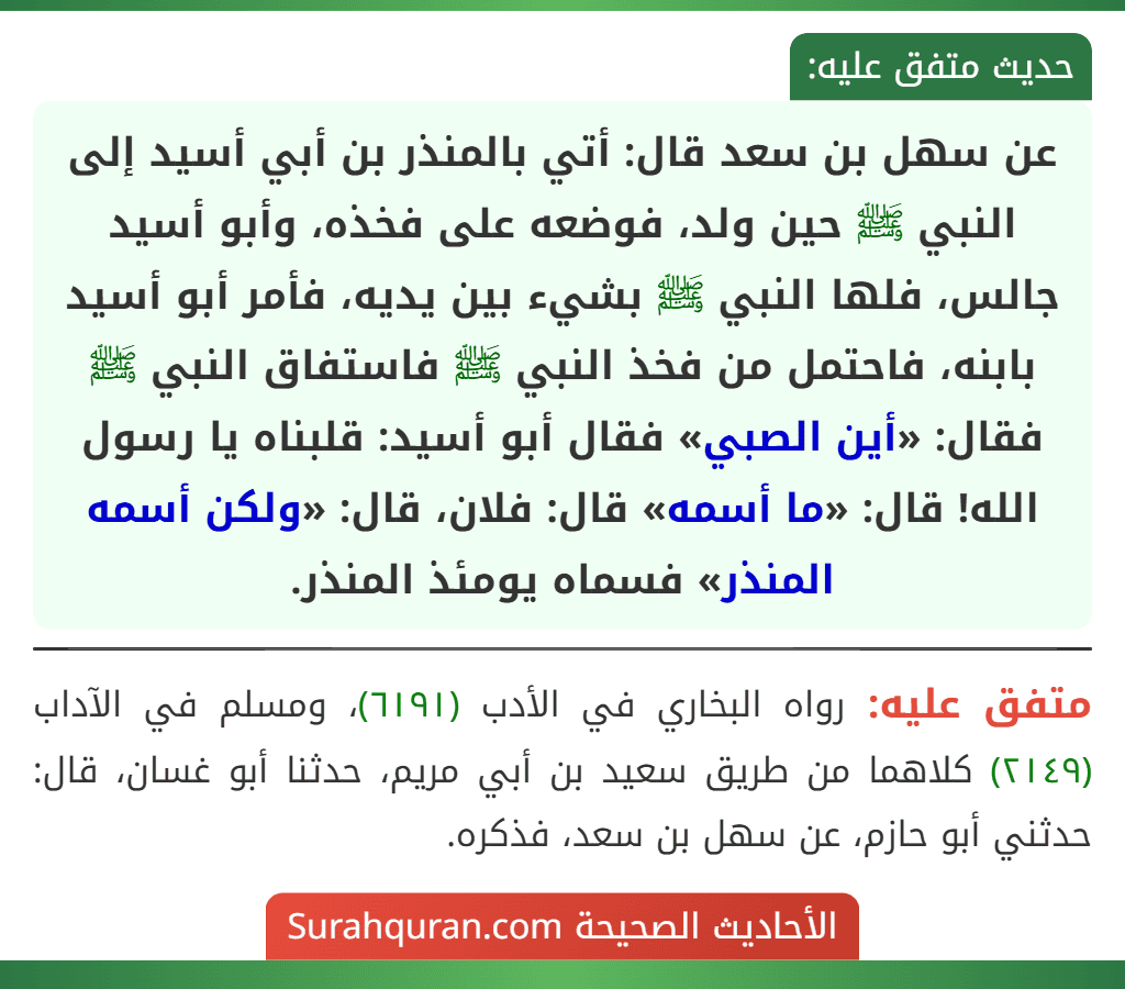 عن سهل بن سعد قال: أتي بالمنذر بن أبي أسيد إلى النبي ﷺ حين ولد، فوضعه على فخذه، وأبو أسيد جالس، فلها النبي ﷺ بشيء بين يديه، فأمر أبو أسيد بابنه، فاحتمل من فخذ النبي ﷺ فاستفاق النبي ﷺ فقال: «أين الصبي» فقال أبو أسيد: قلبناه يا رسول الله! قال: «ما أسمه» قال: فلان، قال: «ولكن أسمه المنذر» فسماه يومئذ المنذر.