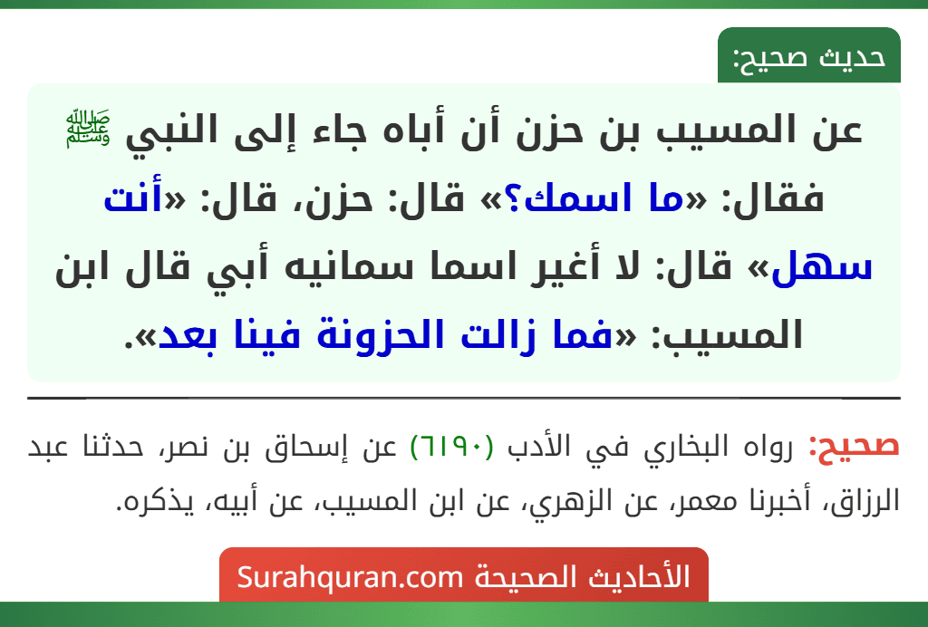 عن المسيب بن حزن أن أباه جاء إلى النبي ﷺ فقال: «ما اسمك؟» قال: حزن، قال: «أنت سهل» قال: لا أغير اسما سمانيه أبي قال ابن المسيب: «فما زالت الحزونة فينا بعد».
