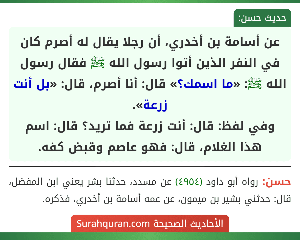 عن أسامة بن أخدري، أن رجلا يقال له أصرم كان في النفر الذين أتوا رسول الله ﷺ فقال رسول الله ﷺ: «ما اسمك؟» قال: أنا أصرم، قال: «بل أنت زرعة».
وفي لفظ: قال: أنت زرعة فما تريد؟ قال: اسم هذا الغلام، قال: فهو عاصم وقبض كفه.