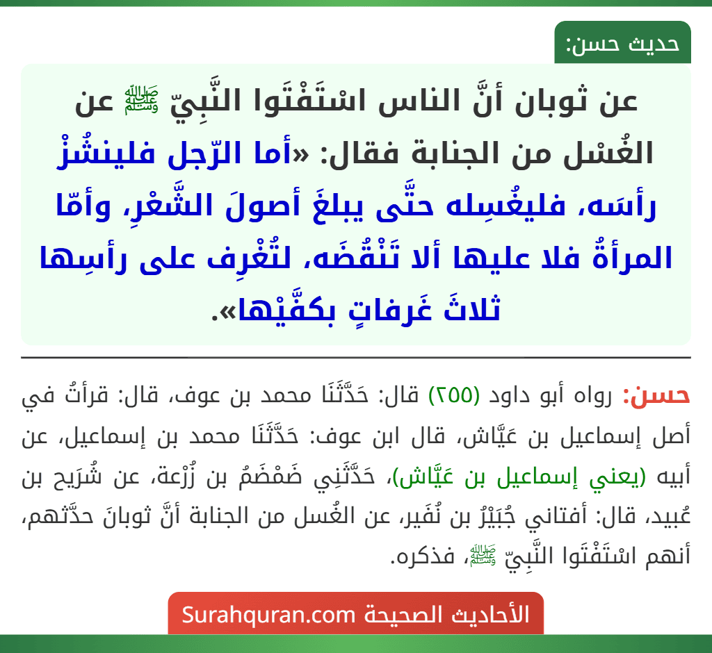 عن ثوبان أنَّ الناس اسْتَفْتَوا النَّبِيّ ﷺ عن الغُسْل من الجنابة فقال: «أما الرّجل فلينشُزْ رأسَه، فليغُسِله حتَّى يبلغَ أصولَ الشَّعْرِ، وأمّا المرأةُ فلا عليها ألا تَنْقُضَه، لتُغْرِف على رأسِها ثلاثَ غَرفاتٍ بكفَّيْها».