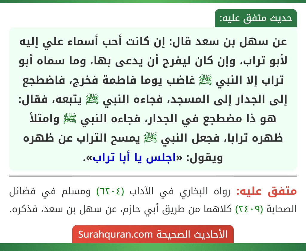 عن سهل بن سعد قال: إن كانت أحب أسماء علي إليه لأبو تراب، وإن كان ليفرح أن يدعى بها، وما سماه أبو تراب إلا النبي ﷺ غاضب يوما فاطمة فخرج، فاضطجع إلى الجدار إلى المسجد، فجاءه النبي ﷺ يتبعه، فقال: هو ذا مضطجع في الجدار، فجاءه النبي ﷺ وامتلأ ظهره ترابا، فجعل النبي ﷺ يمسح التراب عن ظهره ويقول: «اجلس يا أبا تراب».