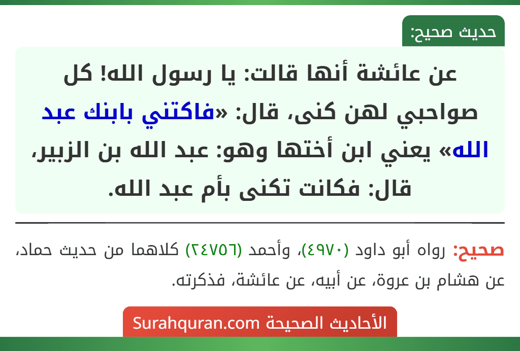 عن عائشة أنها قالت: يا رسول الله! كل صواحبي لهن كنى، قال: «فاكتني بابنك عبد الله» يعني ابن أختها وهو: عبد الله بن الزبير، قال: فكانت تكنى بأم عبد الله. عن عائشة أنها قالت: يا رسول الله! كل صواحبي لهن كنى، قال: «فاكتني بابنك عبد الله» يعني ابن أختها وهو: عبد الله بن الزبير، قال: فكانت تكنى بأم عبد الله.