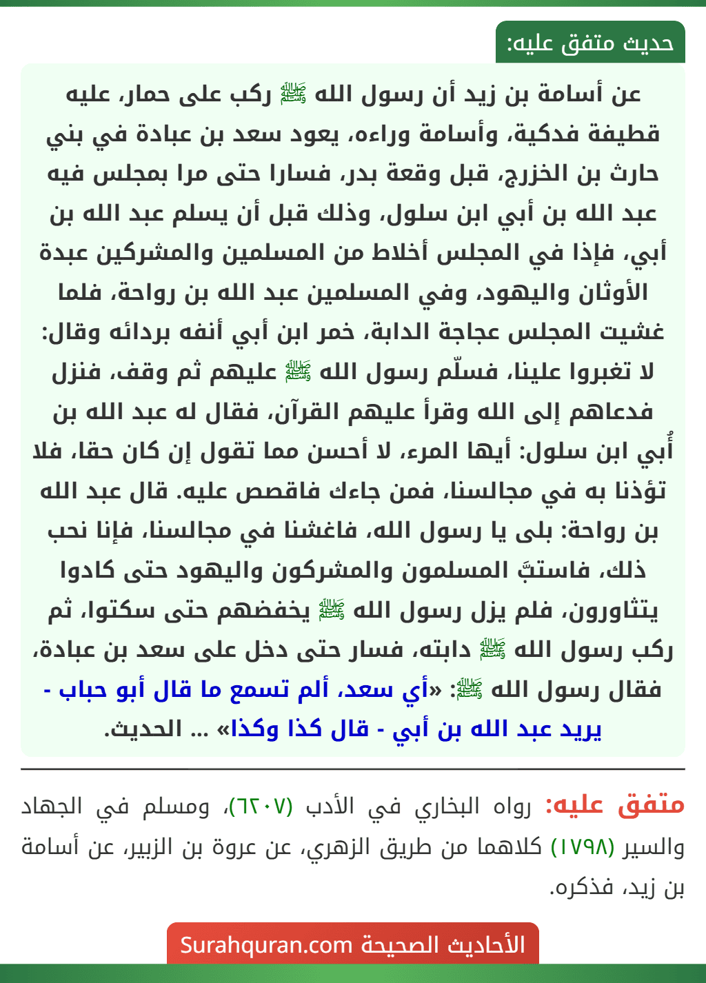 عن أسامة بن زيد أن رسول الله ﷺ ركب على حمار، عليه قطيفة فدكية، وأسامة وراءه، يعود سعد بن عبادة في بني حارث بن الخزرج، قبل وقعة بدر، فسارا حتى مرا بمجلس فيه عبد الله بن أبي ابن سلول، وذلك قبل أن يسلم عبد الله بن أبي، فإذا في المجلس أخلاط من المسلمين والمشركين عبدة الأوثان واليهود، وفي المسلمين عبد الله بن رواحة، فلما غشيت المجلس عجاجة الدابة، خمر ابن أبي أنفه بردائه وقال:
لا تغبروا علينا، فسلّم رسول الله ﷺ عليهم ثم وقف، فنزل فدعاهم إلى الله وقرأ عليهم القرآن، فقال له عبد الله بن أُبي ابن سلول: أيها المرء، لا أحسن مما تقول إن كان حقا، فلا تؤذنا به في مجالسنا، فمن جاءك فاقصص عليه. قال عبد الله بن رواحة: بلى يا رسول الله، فاغشنا في مجالسنا، فإنا نحب ذلك، فاستبَّ المسلمون والمشركون واليهود حتى كادوا يتثاورون، فلم يزل رسول الله ﷺ يخفضهم حتى سكتوا، ثم ركب رسول الله ﷺ دابته، فسار حتى دخل على سعد بن عبادة، فقال رسول الله ﷺ: «أي سعد، ألم تسمع ما قال أبو حباب - يريد عبد الله بن أبي - قال كذا وكذا» ... الحديث. عن أسامة بن زيد أن رسول الله ﷺ ركب على حمار، عليه قطيفة فدكية، وأسامة وراءه، يعود سعد بن عبادة في بني حارث بن الخزرج، قبل وقعة بدر، فسارا حتى مرا بمجلس فيه عبد الله بن أبي ابن سلول، وذلك قبل أن يسلم عبد الله بن أبي، فإذا في المجلس أخلاط من المسلمين والمشركين عبدة الأوثان واليهود، وفي المسلمين عبد الله بن رواحة، فلما غشيت المجلس عجاجة الدابة، خمر ابن أبي أنفه بردائه وقال:
لا تغبروا علينا، فسلّم رسول الله ﷺ عليهم ثم وقف، فنزل فدعاهم إلى الله وقرأ عليهم القرآن، فقال له عبد الله بن أُبي ابن سلول: أيها المرء، لا أحسن مما تقول إن كان حقا، فلا تؤذنا به في مجالسنا، فمن جاءك فاقصص عليه. قال عبد الله بن رواحة: بلى يا رسول الله، فاغشنا في مجالسنا، فإنا نحب ذلك، فاستبَّ المسلمون والمشركون واليهود حتى كادوا يتثاورون، فلم يزل رسول الله ﷺ يخفضهم حتى سكتوا، ثم ركب رسول الله ﷺ دابته، فسار حتى دخل على سعد بن عبادة، فقال رسول الله ﷺ: «أي سعد، ألم تسمع ما قال أبو حباب - يريد عبد الله بن أبي - قال كذا وكذا» ... الحديث.