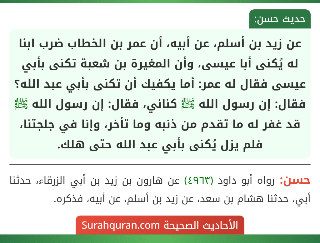 عن زيد بن أسلم، عن أبيه، أن عمر بن الخطاب ضرب ابنا له يُكنى أبا عيسى، وأن المغيرة بن شعبة تكنى بأبي عيسى فقال له عمر: أما يكفيك أن تكنى بأبي عبد الله؟ فقال: إن رسول الله ﷺ كناني، فقال: إن رسول الله ﷺ قد غفر له ما تقدم من ذنبه وما تأخر، وإنا في جلجتنا، فلم يزل يُكنى بأبي عبد الله حتى هلك.