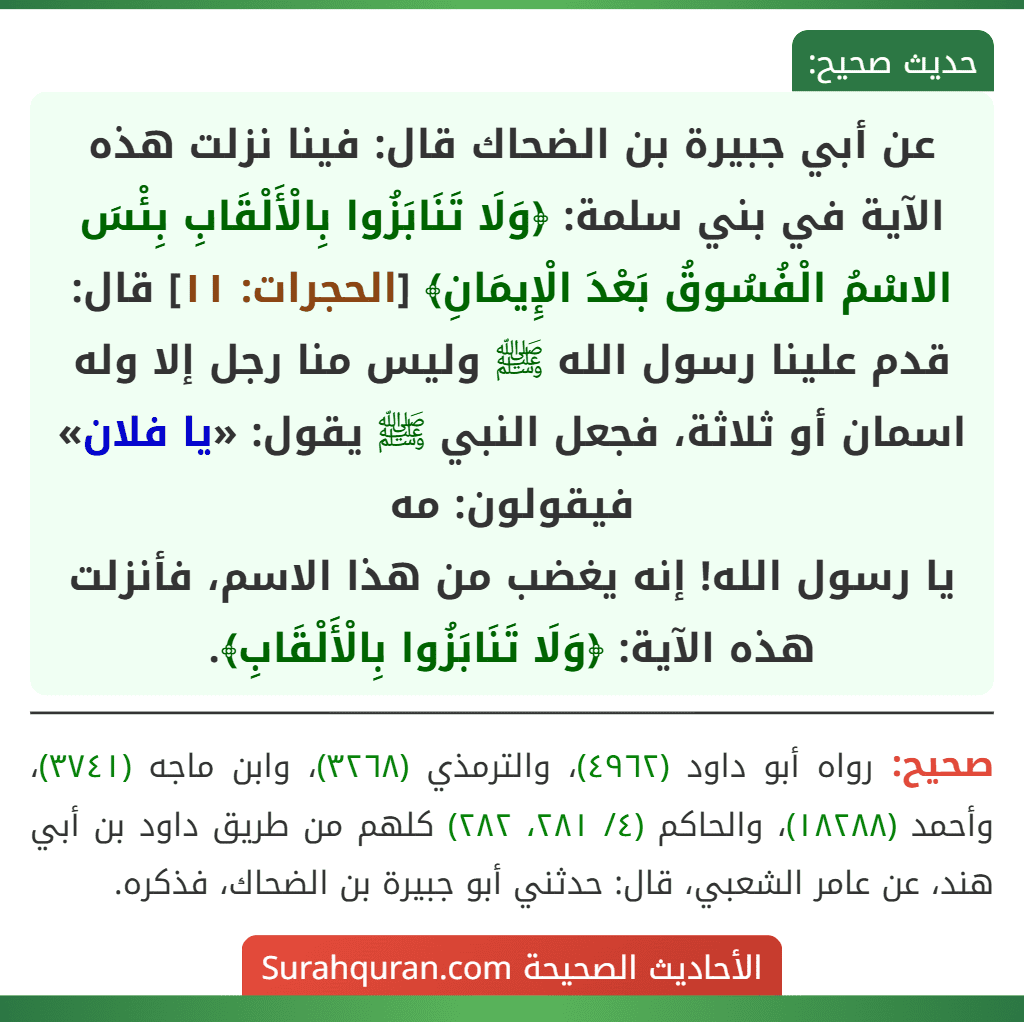 عن أبي جبيرة بن الضحاك قال: فينا نزلت هذه الآية في بني سلمة: ﴿وَلَا تَنَابَزُوا بِالْأَلْقَابِ بِئْسَ الاسْمُ الْفُسُوقُ بَعْدَ الْإِيمَانِ﴾ [الحجرات: ١١] قال: قدم علينا رسول الله ﷺ وليس منا رجل إلا وله اسمان أو ثلاثة، فجعل النبي ﷺ يقول: «يا فلان» فيقولون: مه
يا رسول الله! إنه يغضب من هذا الاسم، فأنزلت هذه الآية: ﴿وَلَا تَنَابَزُوا بِالْأَلْقَابِ﴾.