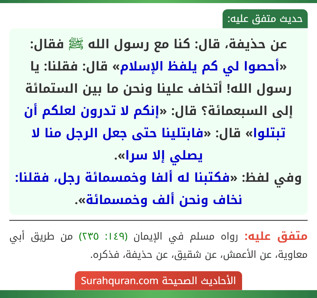 عن حذيفة، قال: كنا مع رسول الله ﷺ فقال: «أحصوا لي كم يلفظ الإسلام» قال: فقلنا: يا رسول الله! أتخاف علينا ونحن ما بين الستمائة إلى السبعمائة؟ قال: «إنكم لا تدرون لعلكم أن تبتلوا» قال: «فابتلينا حتى جعل الرجل منا لا يصلي إلا سرا».
وفي لفظ: «فكتبنا له ألفا وخمسمائة رجل، فقلنا: نخاف ونحن ألف وخمسمائة».