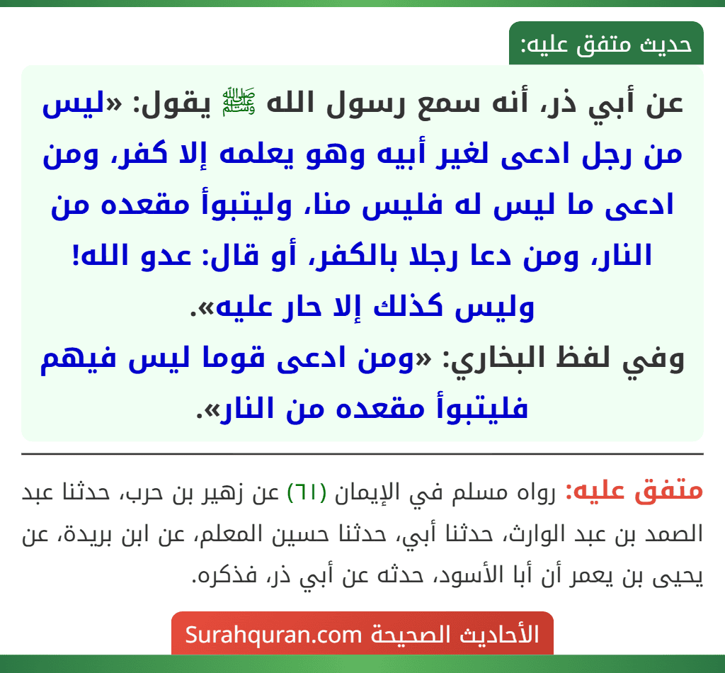 عن أبي ذر، أنه سمع رسول الله ﷺ يقول: «ليس من رجل ادعى لغير أبيه وهو يعلمه إلا كفر، ومن ادعى ما ليس له فليس منا، وليتبوأ مقعده من النار، ومن دعا رجلا بالكفر، أو قال: عدو الله! وليس كذلك إلا حار عليه».
وفي لفظ البخاري: «ومن ادعى قوما ليس فيهم فليتبوأ مقعده من النار».