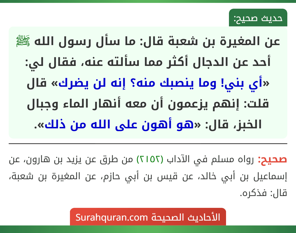 عن المغيرة بن شعبة قال: ما سأل رسول الله ﷺ أحد عن الدجال أكثر مما سألته عنه، فقال لي: «أي بني! وما ينصبك منه؟ إنه لن يضرك» قال قلت: إنهم يزعمون أن معه أنهار الماء وجبال الخبز، قال: «هو أهون على الله من ذلك».