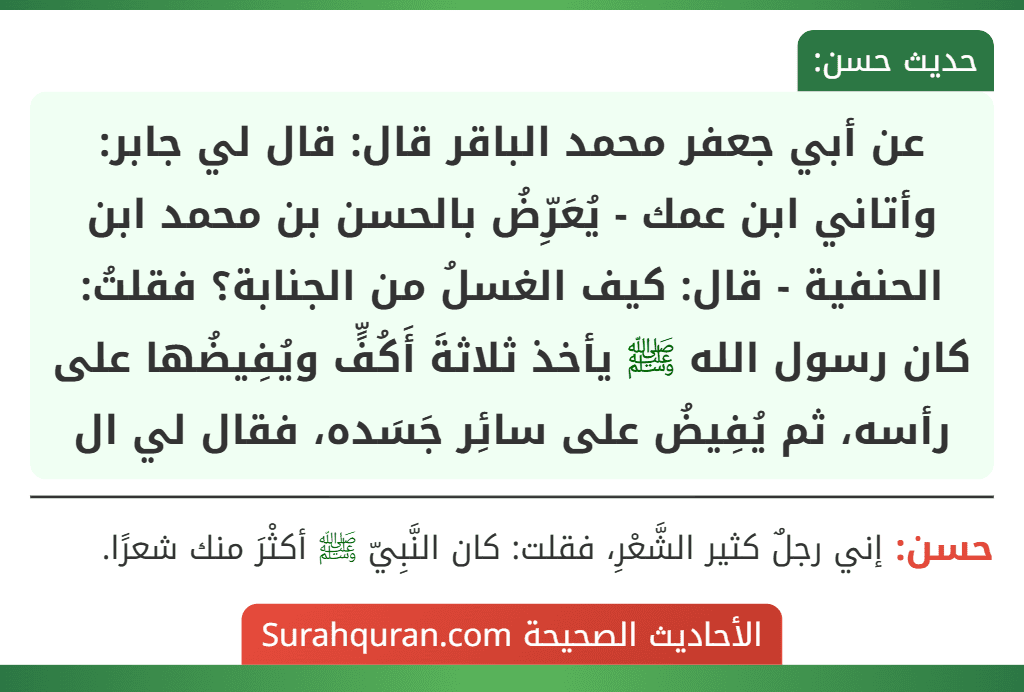 عن أبي جعفر محمد الباقر قال: قال لي جابر: وأتاني ابن عمك - يُعَرِّضُ بالحسن بن محمد ابن الحنفية - قال: كيف الغسلُ من الجنابة؟ فقلتُ: كان رسول الله ﷺ يأخذ ثلاثةَ أَكُفٍّ ويُفِيضُها على رأسه، ثم يُفِيضُ على سائِر جَسَده، فقال لي ال