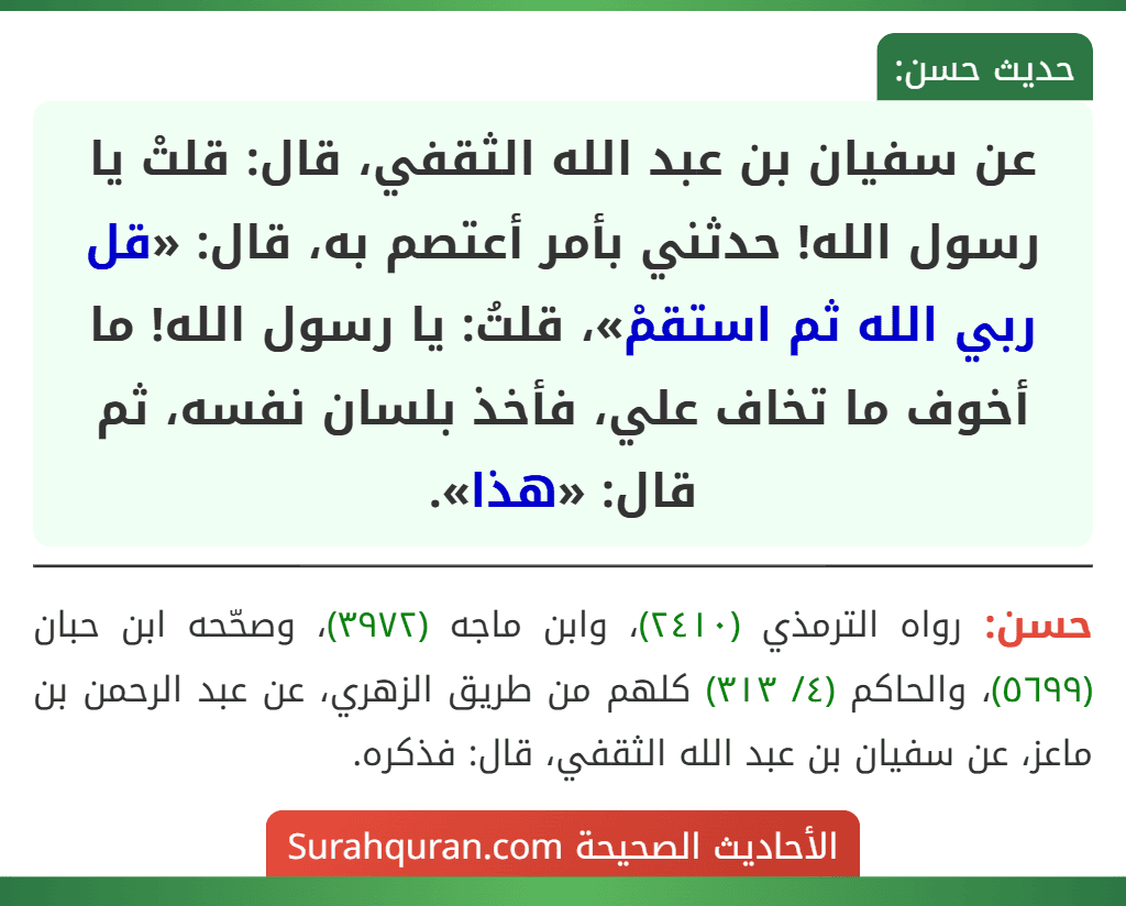 عن سفيان بن عبد الله الثقفي، قال: قلتْ يا رسول الله! حدثني بأمر أعتصم به، قال: «قل ربي الله ثم استقمْ»، قلتُ: يا رسول الله! ما أخوف ما تخاف علي، فأخذ بلسان نفسه، ثم قال: «هذا».