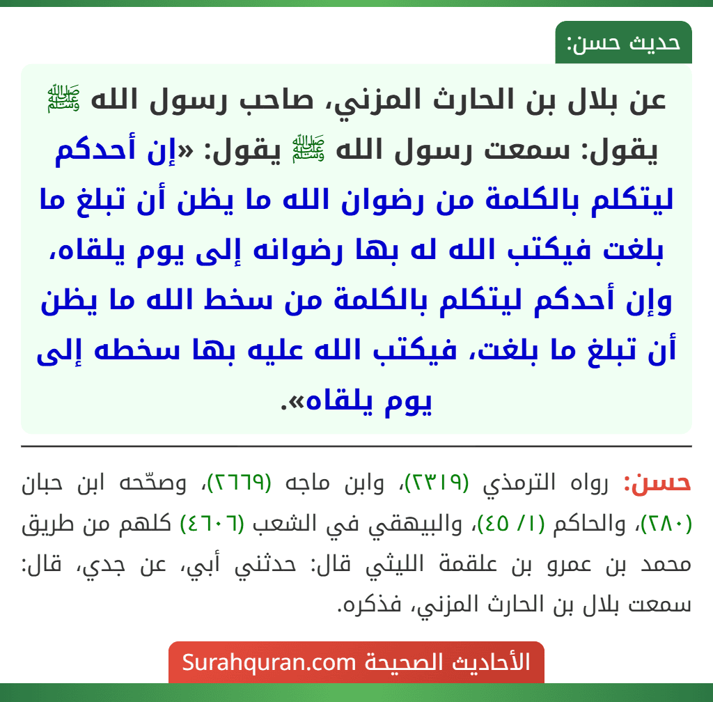 عن بلال بن الحارث المزني، صاحب رسول الله ﷺ يقول: سمعت رسول الله ﷺ يقول: «إن أحدكم ليتكلم بالكلمة من رضوان الله ما يظن أن تبلغ ما بلغت فيكتب الله له بها رضوانه إلى يوم يلقاه، وإن أحدكم ليتكلم بالكلمة من سخط الله ما يظن أن تبلغ ما بلغت، فيكتب الله عليه بها سخطه إلى يوم يلقاه».