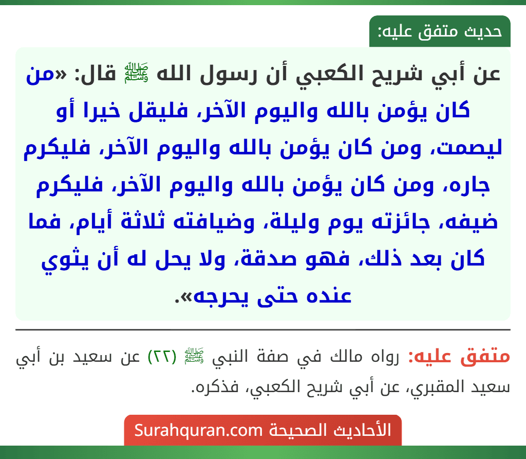 عن أبي شريح الكعبي أن رسول الله ﷺ قال: «من كان يؤمن بالله واليوم الآخر، فليقل خيرا أو ليصمت، ومن كان يؤمن بالله واليوم الآخر، فليكرم جاره، ومن كان يؤمن بالله واليوم الآخر، فليكرم ضيفه، جائزته يوم وليلة، وضيافته ثلاثة أيام، فما كان بعد ذلك، فهو صدقة، ولا يحل له أن يثوي عنده حتى يحرجه».