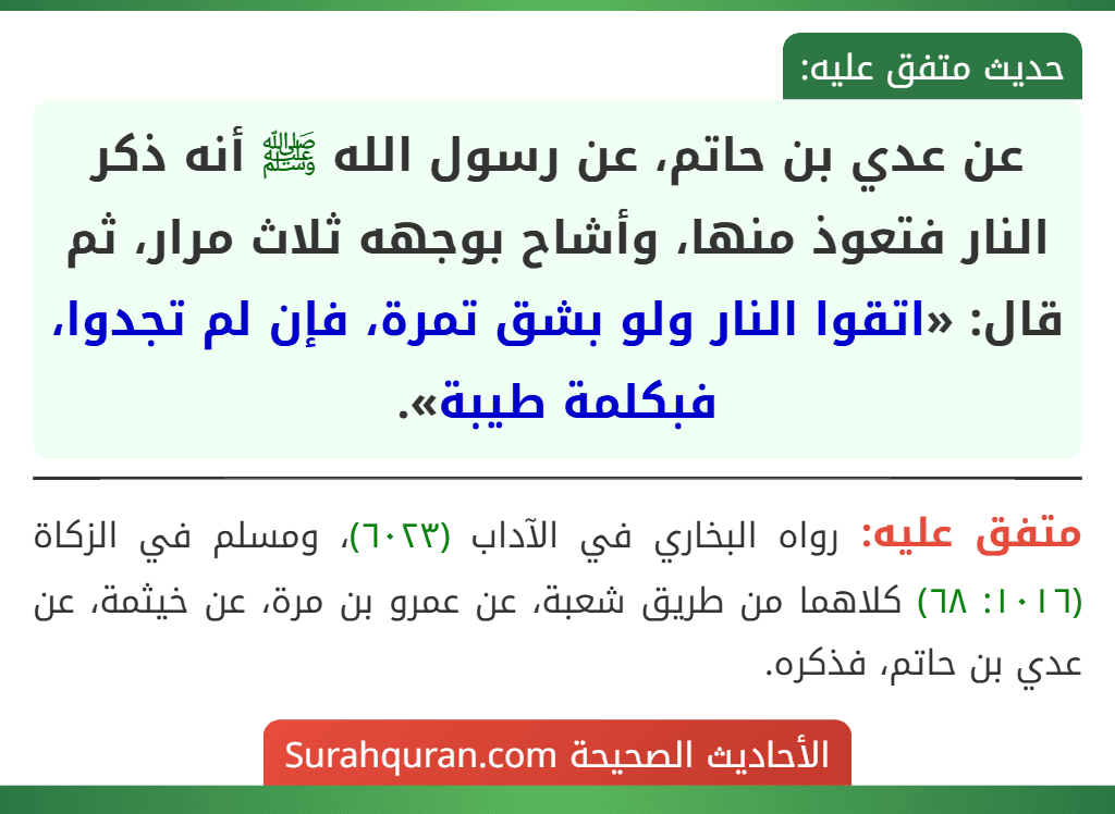 عن عدي بن حاتم، عن رسول الله ﷺ أنه ذكر النار فتعوذ منها، وأشاح بوجهه ثلاث مرار، ثم قال: «اتقوا النار ولو بشق تمرة، فإن لم تجدوا، فبكلمة طيبة». عن عدي بن حاتم، عن رسول الله ﷺ أنه ذكر النار فتعوذ منها، وأشاح بوجهه ثلاث مرار، ثم قال: «اتقوا النار ولو بشق تمرة، فإن لم تجدوا، فبكلمة طيبة».