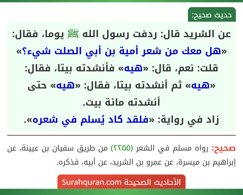 عن الشريد قال: ردفت رسول الله ﷺ يوما، فقال: «هل معك من شعر أمية بن أبي الصلت شيء؟» قلت: نعم، قال: «هيه» فأنشدته بيتا، فقال: «هيه» ثم أنشدته بيتا، فقال: «هيه» حتى أنشدته مائة بيت.
زاد في رواية: «فلقد كاد يُسلم في شعره».
