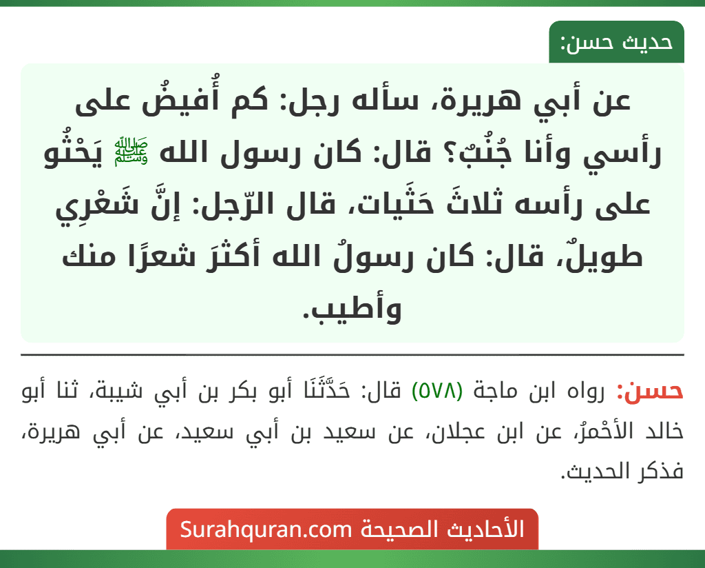 عن أبي هريرة، سأله رجل: كم أُفيضُ على رأسي وأنا جُنُبٌ؟ قال: كان رسول الله ﷺ يَحْثُو على رأسه ثلاثَ حَثَيات، قال الرّجل: إنَّ شَعْرِي طويلٌ، قال: كان رسولُ الله أكثرَ شعرًا منك وأطيب.