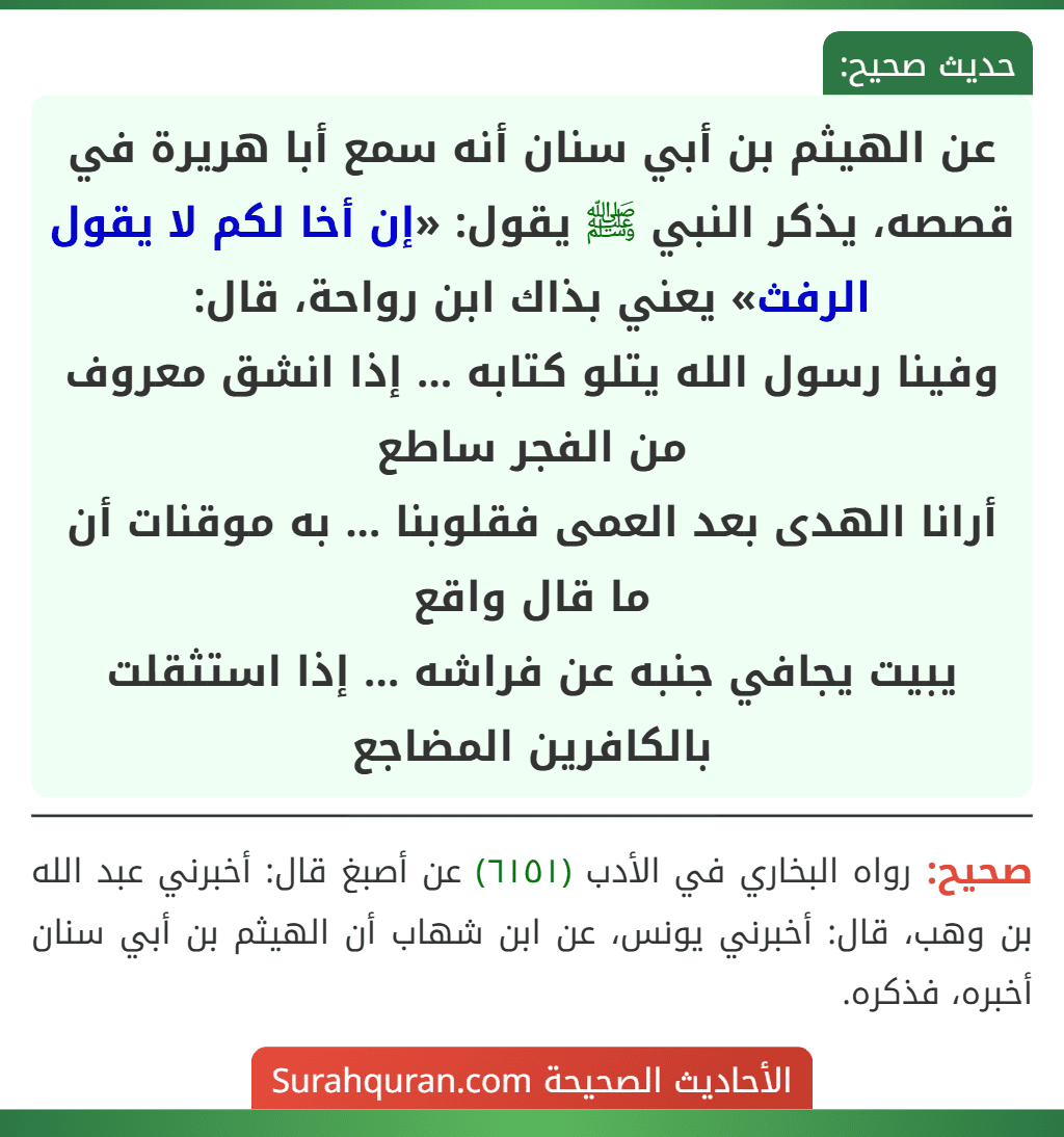 عن الهيثم بن أبي سنان أنه سمع أبا هريرة في قصصه، يذكر النبي ﷺ يقول: «إن أخا لكم لا يقول الرفث» يعني بذاك ابن رواحة، قال:
وفينا رسول الله يتلو كتابه ... إذا انشق معروف من الفجر ساطع
أرانا الهدى بعد العمى فقلوبنا ... به موقنات أن ما قال واقع
يبيت يجافي جنبه عن فراشه ... إذا استثقلت بالكافرين المضاجع