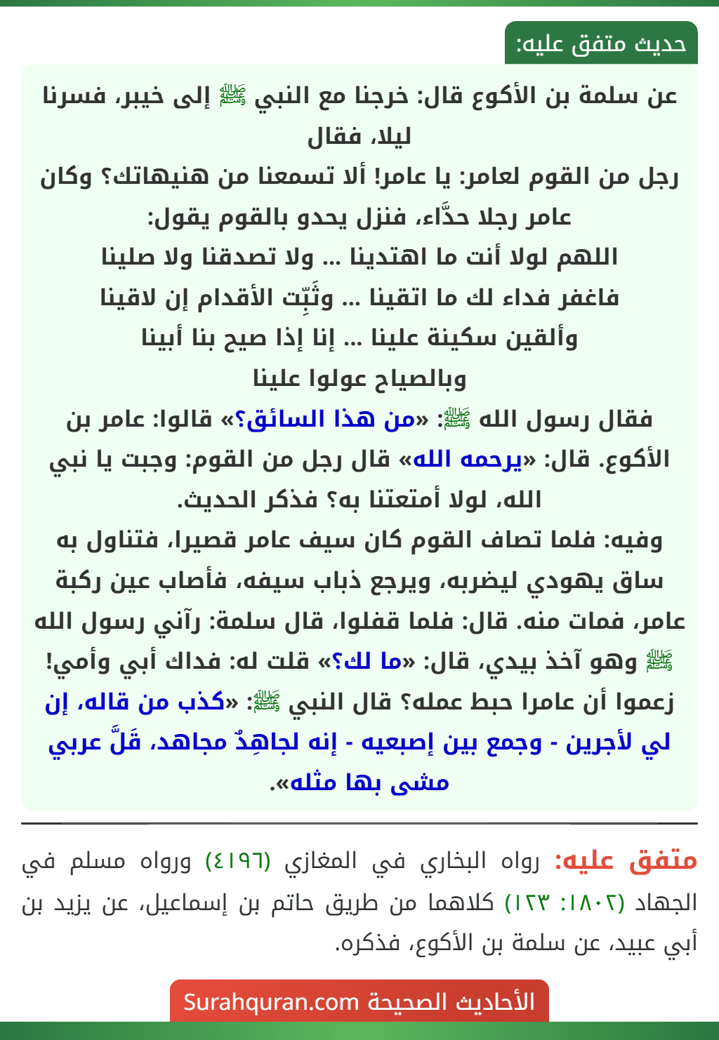 عن سلمة بن الأكوع قال: خرجنا مع النبي ﷺ إلى خيبر، فسرنا ليلا، فقال
رجل من القوم لعامر: يا عامر! ألا تسمعنا من هنيهاتك؟ وكان عامر رجلا حدَّاء، فنزل يحدو بالقوم يقول:
اللهم لولا أنت ما اهتدينا ... ولا تصدقنا ولا صلينا
فاغفر فداء لك ما اتقينا ... وثَبِّت الأقدام إن لاقينا
وألقين سكينة علينا ... إنا إذا صيح بنا أبينا
وبالصياح عولوا علينا
فقال رسول الله ﷺ: «من هذا السائق؟» قالوا: عامر بن الأكوع. قال: «يرحمه الله» قال رجل من القوم: وجبت يا نبي الله، لولا أمتعتنا به؟ فذكر الحديث.
وفيه: فلما تصاف القوم كان سيف عامر قصيرا، فتناول به ساق يهودي ليضربه، ويرجع ذباب سيفه، فأصاب عين ركبة عامر، فمات منه. قال: فلما قفلوا، قال سلمة: رآني رسول الله ﷺ وهو آخذ بيدي، قال: «ما لك؟» قلت له: فداك أبي وأمي! زعموا أن عامرا حبط عمله؟ قال النبي ﷺ: «كذب من قاله، إن لي لأجرين - وجمع بين إصبعيه - إنه لجاهِدٌ مجاهد، قَلَّ عربي مشى بها مثله».